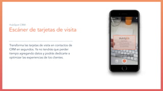 Escáner de tarjetas de visita
Transforma las tarjetas de visita en contactos de
CRM en segundos. Ya no tendrás que perder
tiempo agregando datos y podrás dedicarte a
optimizar las experiencias de los clientes.
HubSpot CRM:
 