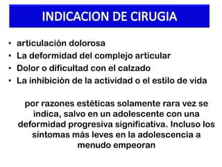 •
•
•
•

articulación dolorosa
La deformidad del complejo articular
Dolor o dificultad con el calzado
La inhibición de la actividad o el estilo de vida

por razones estéticas solamente rara vez se
indica, salvo en un adolescente con una
deformidad progresiva significativa. Incluso los
síntomas más leves en la adolescencia a
menudo empeoran

 