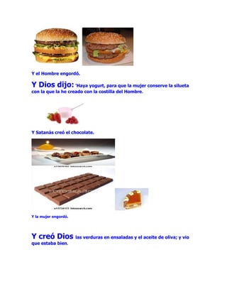Y el Hombre engordó.

Y Dios dijo: 'Haya yogurt, para que la mujer conserve la silueta
con la que la he creado con la costilla del Hombre.




Y Satanás creó el chocolate.




Y la mujer engordó.




Y creó Dios las verduras en ensaladas y el aceite de oliva; y vio
que estaba bien.
 