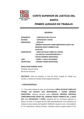 CORTE SUPERIOR DE JUSTICIA DEL
SANTA
PRIMER JUZGADO DE TRABAJO
SENTENCIA
EXPEDIENTE : 01600-2015-0-2501-JR-LA-01
MATERIA : REPOSICION Y OTROS
DEMANDADO : ESSALUD
EMPRESA SERVICIOS COMPLEMENTARISO GRANT SRL
WORKING GROUP CHIMBOTE SRL
CIKAR SRL
DEMANDANTE : ERIKA NATHALIE CABELLOS TUFINIO,
LUZ ARACELY DIAZ MONTENEGRO, Y
VIVIANA HERRERA HINOSTROZA
JUEZ : LIONEL J. CHALA VELÁSQUEZ
SECRETARIO : ROXANA YSIDRO HINOSTROZA
RESOLUCIÓN NÚMERO: OCHO
Chimbote, trece de octubre
del año dos mil quince.
SENTENCIA: Vistos los actuados, el Juez del Primer Juzgado de Trabajo que
suscribe, a nombre de la Nación emite la siguiente Sentencia:
1. PARTE EXPOSITIVA.-
1.1.- Con escrito obrante en autos, las demandantes ERIKA NATHALIE CABELLOS
TUFINIO, LUZ ARACELY DIAZ MONTENEGRO, Y VIVIANA HERRERA
HINOSTROZA, interpone demanda contra ESSALUD, EMPRESA SERVICIOS
COMPLEMENTARIOS GRANT SRL, WORKING GROUP CHIMBOTE SRL, y CIKAR
SRL sobre REPOSICION Y OTROS, señalando que las recurrentes ingresaron a
laborar con fecha 01 de agosto del año 2009 desempeñándose como operadoras de
módulos de citas medicas del hospital III- ESSALUD, situado en la Av. Circunvalación
N° 119, Urbanización Laderas del Norte - Chimbote, desde su ingreso hasta el 31 de
 