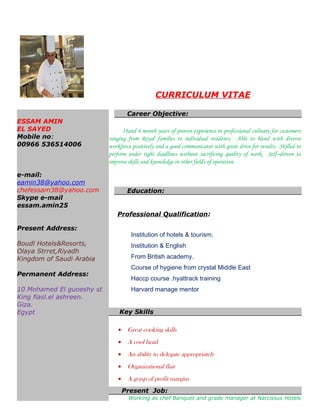 CURRICULUM VITAE
ESSAM AMIN
EL SAYED
Mobile no:
00966 536514006
e-mail:
eamin38@yahoo.com
chefessam38@yahoo.com
Skype e-mail
essam.amin25
Present Address:
Boudl Hotels&Resorts,
Olaya Strret,Riyadh
Kingdom of Saudi Arabia
Permanent Address:
10 Mohamed El guoeshy st
King fiasl.el ashreen.
Giza.
Egypt
Career Objective:
18and 6 month years of proven experience in professional culinary for customers
ranging from Royal families to individual residents. Able to blend with diverse
workforce positively and a good communicator with great drive for results. Skilled to
perform under tight deadlines without sacrificing quality of work. Self–driven to
improve skills and knowledge in other fields of operation.
Education:
Professional Qualification:
Institution of hotels & tourism.
Institution & English
From British academy.
Course of hygiene from crystal Middle East
Haccp course .hyattrack training
Harvard manage mentor
Key Skills
• Great cooking skills
• A cool head
• An ability to delegate appropriately
• Organizational flair
• A grasp of profit margins
Present Job:
Working as chef Banquet and grade manager at Narcissus Hotels
 