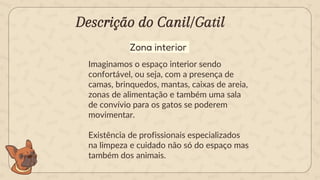 Descrição do Canil/Gatil
Imaginamos o espaço interior sendo
confortável, ou seja, com a presença de
camas, brinquedos, mantas, caixas de areia,
zonas de alimentação e também uma sala
de convívio para os gatos se poderem
movimentar.
Existência de profissionais especializados
na limpeza e cuidado não só do espaço mas
também dos animais.
Zona interior
 