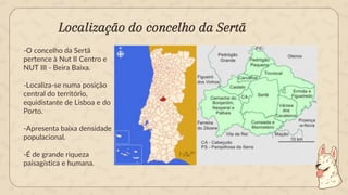 Localização do concelho da Sertã
-O concelho da Sertã
pertence à Nut II Centro e
NUT III - Beira Baixa.
-Localiza-se numa posição
central do território,
equidistante de Lisboa e do
Porto.
-Apresenta baixa densidade
populacional.
-É de grande riqueza
paisagística e humana.
 