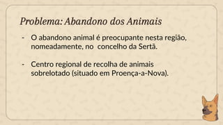 Problema: Abandono dos Animais
- O abandono animal é preocupante nesta região,
nomeadamente, no concelho da Sertã.
- Centro regional de recolha de animais
sobrelotado (situado em Proença-a-Nova).
 