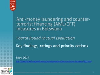 Anti-money laundering and counter-terrorist financing measures in Botswana – Mutual Evaluation Report – May 2017 1
Anti-money laundering and counter-
terrorist financing (AML/CFT)
measures in Botswana
Fourth Round Mutual Evaluation
Key findings, ratings and priority actions
May 2017
http://www.fatf-gafi.org/publications/mutualevaluations/documents/mer-botswana-2017.html
 