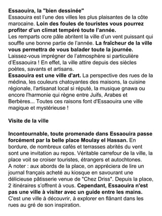 Essaouira, la "bien dessinée" Essaouira est l’une des villes les plus plaisantes de la côte marocaine.  Loin des foules de touristes vous pourrez profiter d’un climat tempéré toute l’année. Les remparts ocre pâle abritent la ville d’un vent puissant qui souffle une bonne partie de l’année.  La fraîcheur de la ville vous permettra de vous balader toute la journée.  Laissez-vous imprégner de l’atmosphère si particulière d’Essaouira ! En effet, la ville attire depuis des siècles poètes, savants et artisans. Essaouira est une ville d'art.  La perspective des rues de la médina, les couleurs chatoyantes des maisons, la cuisine régionale, l'artisanat local si réputé, la musique gnawa ou encore l'harmonie qui règne entre Juifs, Arabes et Berbères... Toutes ces raisons font d'Essaouira une ville magique et mystérieuse ! Visite de la ville Incontournable, toute promenade dans Essaouira passe forcément par la belle place Moulay el Hassan.  En bordure, de nombreux cafés et terrasses abrités du vent sont une invitation au repos. Véritable carrefour de la ville, la place voit se croiser touristes, étrangers et autochtones. A noter : aux abords de la place, on appréciera de lire un journal français acheté au kiosque en savourant une délicieuse pâtisserie venue de "Chez Driss". Depuis la place, 2 itinéraires s’offrent à vous.  Cependant, Essaouira n'est pas une ville à visiter avec un guide entre les mains.  C'est une ville à découvrir, à explorer en flânant dans les rues au gré de son inspiration. 