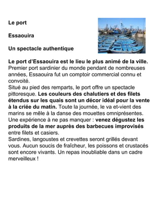 Le port Essaouira Un spectacle authentique Le port d’Essaouira est le lieu le plus animé de la ville.  Premier port sardinier du monde pendant de nombreuses années, Essaouira fut un comptoir commercial connu et convoité. Situé au pied des remparts, le port offre un spectacle pittoresque.  Les couleurs des chalutiers et des filets étendus sur les quais sont un décor idéal pour la vente à la criée du matin.  Toute la journée, le va et-vient des marins se mêle à la danse des mouettes omniprésentes. Une expérience à ne pas manquer :  venez dégustez les produits de la mer auprès des barbecues improvisés  entre filets et casiers. Sardines, langoustes et crevettes seront grillés devant vous. Aucun soucis de fraîcheur, les poissons et crustacés sont encore vivants. Un repas inoubliable dans un cadre merveilleux ! 