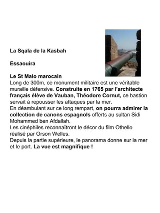 La Sqala de la Kasbah Essaouira Le St Malo marocain Long de 300m, ce monument militaire est une véritable muraille défensive.  Construite en 1765 par l’architecte français élève de Vauban, Théodore Cornut,  ce bastion servait à repousser les attaques par la mer. En déambulant sur ce long rempart,  on pourra admirer la collection de canons espagnols  offerts au sultan Sidi Mohammed ben Afdallah. Les cinéphiles reconnaîtront le décor du film Othello réalisé par Orson Welles. Depuis la partie supérieure, le panorama donne sur la mer et le port.  La vue est magnifique ! 