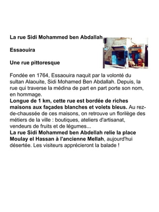 La rue Sidi Mohammed ben Abdallah Essaouira Une rue pittoresque Fondée en 1764, Essaouira naquit par la volonté du sultan Alaouite, Sidi Mohamed Ben Abdallah. Depuis, la rue qui traverse la médina de part en part porte son nom, en hommage. Longue de 1 km, cette rue est bordée de riches maisons aux façades blanches et volets bleus.  Au rez-de-chaussée de ces maisons, on retrouve un florilège des métiers de la ville : boutiques, ateliers d'artisanat, vendeurs de fruits et de légumes... La rue Sidi Mohammed ben Abdellah relie la place Moulay el Hassan à l'ancienne Mellah , aujourd'hui désertée. Les visiteurs apprécieront la balade ! 
