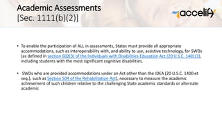 Academic Assessments
[Sec. 1111(b)(2)]
• To enable the participation of ALL in assessments, States must provide all appropriate
accommodations, such as interoperability with, and ability to use, assistive technology, for SWDs
(as defined in section 602(3) of the Individuals with Disabilities Education Act (20 U.S.C. 1401(3),
including students with the most significant cognitive disabilities.
• SWDs who are provided accommodations under an Act other than the IDEA (20 U.S.C. 1400 et
seq.), such as Section 504 of the Rehabilitation Act), necessary to measure the academic
achievement of such children relative to the challenging State academic standards or alternate
academic
 