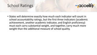 School Ratings
• States will determine exactly how much each indicator will count in
school accountability ratings, but the first three indicators (academic
achievement, another academic indicator, and English proficiency)
must each carry substantial weight, and together, carry much more
weight than the additional measure of school quality.
 