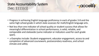 State Accountability System
[Sec. 1111(c)]
• Progress in achieving English language proficiency in each of grades 3-8 and the
same high school grade in which state assesses for math/English language arts.
• Not less than one indicator of school quality or student success that allows for
meaningful differentiation in school performance, is valid, reliable, and
comparable and statewide (same indicator or indicators used for each grade
span).
• ?Examples include: Student engagement, educator engagement, access to and
completion of advanced coursework, postsecondary readiness, and school
climate and safety
 