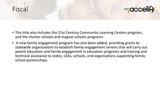 Fiscal
• This title also includes the 21st Century Community Learning Centers program,
and the charter schools and magnet schools programs.
• A new family engagement program has also been added, providing grants to
statewide organizations to establish family engagement centers that will carry out
parent education and family engagement in education programs and training and
technical assistance to states, LEAs, schools, and organizations supporting family-
school partnerships.
 