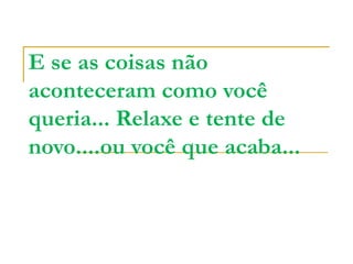 E se as coisas não aconteceram como você queria... Relaxe e tente de novo....ou você que acaba... 
