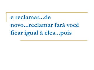 e reclamar...de
novo...reclamar fará você
ficar igual à eles...pois
 