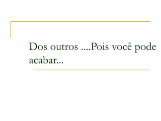 Dos outros ....Pois você pode
acabar...
 