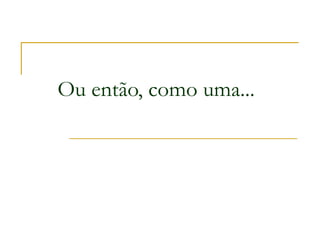 Ou então, como uma...
 