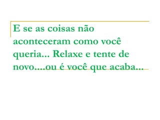 E se as coisas não
aconteceram como você
queria... Relaxe e tente de
novo....ou é você que acaba...
 