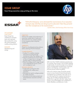 “With ePrint Enterprise, we’ve eliminated the inconvenience of our executives
having to stop what they are doing to print a document. Now they just send
from their smartphones to the nearest printer.”
Jayantha Prabhu, Chief Technology Officer, Essar Group
OBJECTIVE:
Enhance the mobility and productivity of
executives; enable them to easily print
documents from any company location
to any company printer using their
smartphone
APPROACH:
Piloted two cloud-based printing solutions
before selecting HP ePrint Enterprise
IT IMPROVEMENTS:
•	Enables IT to mobilise company
executives by printing through
smartphones rather than laptops or PCs
•	Improves productivity for local IT staff
as they no longer have to manage the
printing needs of visiting executives
•	Better knowledge of print usage through
use of integrated HP Access Control
print management tools
BUSINESS BENEFITS:
•	Single button printing from their
smartphones for mobile senior
executives
•	Eliminates the need to configure printers
for mobile executives
•	Documents can be easily printed and
shared between executives and their
teams
HP CUSTOMER
CASE STUDY:
Essar Group has
mobilised its executive
team and improved
their productivity using
HP’s ePrint Enterprise
mobile printing solution
INDUSTRY:
Manufacturing and
energy
With more than 70,000 employees spread across
25 countries, Essar Group is one of India’s leading
conglomerates. Its activities range across industrial
sectors including steel manufacturing, oil and gas,
logistics and shipping, communications and
business process outsourcing (BPO).
With such a diverse range of activities spread
across so many locations, Essar Group’s senior
management are constantly on the road. So it’s
not surprising that the company has become a
heavy user of mobile computing solutions to
enable them to get their job done. Today, Essar
Group is one of the biggest users of Research in
Motion BlackBerry smartphones in India.
ESSAR GROUP
Essar Group executives enjoy printing on the move
 