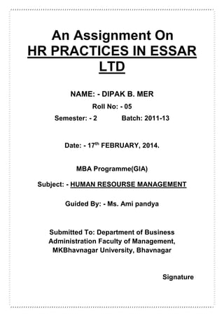 An Assignment On
HR PRACTICES IN ESSAR
LTD
NAME: - DIPAK B. MER
Roll No: - 05
Semester: - 2 Batch: 2011-13
Date: - 17th
FEBRUARY, 2014.
MBA Programme(GIA)
Subject: - HUMAN RESOURSE MANAGEMENT
Guided By: - Ms. Ami pandya
Submitted To: Department of Business
Administration Faculty of Management,
MKBhavnagar University, Bhavnagar
Signature
 