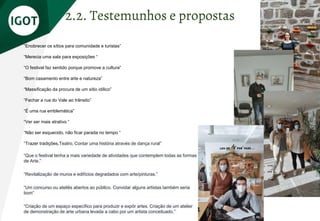 “Enobrecer os sítios para comunidade e turistas”
“Merecia uma sala para exposições “
“O festival faz sentido porque promove a cultura”
“Bom casamento entre arte e natureza”
“Massificação da procura de um sítio idílico”
“Fechar a rua do Vale ao trânsito”
“É uma rua emblemática”
“Ver ser mais atrativo “
“Não ser esquecido, não ficar parada no tempo “
“Trazer tradições,Teatro, Contar uma história através de dança rural”
“Que o festival tenha a mais variedade de atividades que contemplem todas as formas
de Arte.”
“Revitalização de muros e edifícios degradados com arte/pinturas.”
“Um concurso ou ateliês abertos ao público. Convidar alguns artistas também seria
bom”
“Criação de um espaço específico para produzir e expôr artes. Criação de um atelier
de demonstração de arte urbana levada a cabo por um artista conceituado.”
2.2. Testemunhos e propostas
 