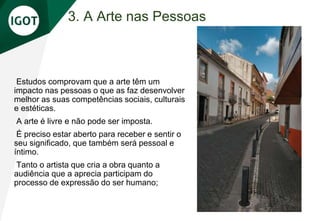 3. A Arte nas Pessoas
Estudos comprovam que a arte têm um
impacto nas pessoas o que as faz desenvolver
melhor as suas competências sociais, culturais
e estéticas.
A arte é livre e não pode ser imposta.
É preciso estar aberto para receber e sentir o
seu significado, que também será pessoal e
íntimo.
Tanto o artista que cria a obra quanto a
audiência que a aprecia participam do
processo de expressão do ser humano;
 