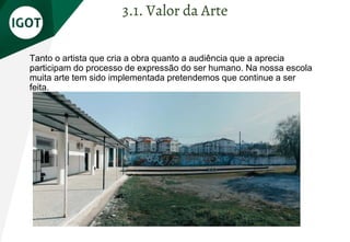 Tanto o artista que cria a obra quanto a audiência que a aprecia
participam do processo de expressão do ser humano. Na nossa escola
muita arte tem sido implementada pretendemos que continue a ser
feita.
3.1. Valor da Arte
 