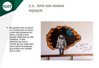 ➔ De acordo com a cultura
e a vivência de um povo,
a arte está presente em
todo o mundo e tem
grande influência na vida
cotidiana. A arte
relaciona-se com o
mundo ao seu redor bem
como sobre as pessoas
que entram em contato
com a obra.
3.2. Arte nos nossos
espaços
 