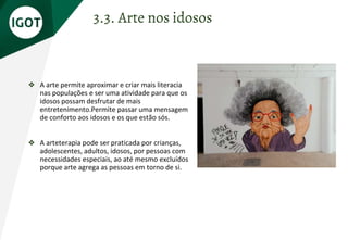 ❖ A arte permite aproximar e criar mais literacia
nas populações e ser uma atividade para que os
idosos possam desfrutar de mais
entretenimento.Permite passar uma mensagem
de conforto aos idosos e os que estão sós.
❖ A arteterapia pode ser praticada por crianças,
adolescentes, adultos, idosos, por pessoas com
necessidades especiais, ao até mesmo excluídos
porque arte agrega as pessoas em torno de si.
3.3. Arte nos idosos
 