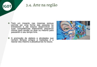 ❖ Terá um impacto nas mesmas porque
permite ser uma forma das pessoas se
entreterem e até mesmo desenvolver as
suas competências elaborando pequenos
mimos para vender ou doar ou mesmo para
passarem o seu tempo livre.
❖ A promoção de ateliers e atividades que
recriem tempos antigos e tradições e o
reaviar dos mesmo e perpétua-los no futuro.
3.4. Arte na região
 