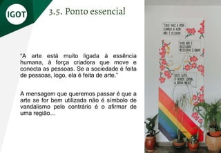 “A arte está muito ligada à essência
humana, à força criadora que move e
conecta as pessoas. Se a sociedade é feita
de pessoas, logo, ela é feita de arte.”
A mensagem que queremos passar é que a
arte se for bem utilizada não é símbolo de
vandalismo pelo contrário é o afirmar de
uma região…
3.5. Ponto essencial
 