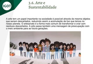 A arte tem um papel importante na sociedade é possível através da mesma objetos
que seriam descartados, reduzindo assim a acúmulação de lixo que temos no
nosso planeta. O artesanato é a forma mais comum de transformar e criar com
resíduos descartados. A arte passa também uma mensagem de preocupação com
o meio ambiente para as futura gerações.
3.6. Arte e
Sustentabilidade
 