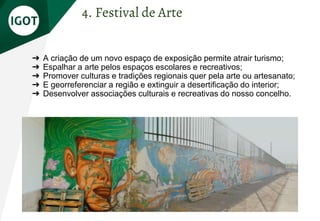 ➔ A criação de um novo espaço de exposição permite atrair turismo;
➔ Espalhar a arte pelos espaços escolares e recreativos;
➔ Promover culturas e tradições regionais quer pela arte ou artesanato;
➔ E georreferenciar a região e extinguir a desertificação do interior;
➔ Desenvolver associações culturais e recreativas do nosso concelho.
4. Festival de Arte
 