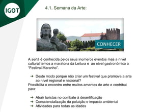4.1. Semana da Arte:
A sertã é conhecida pelos seus inúmeros eventos mas a nível
cultural temos a maratona da Leitura e ao nível gastronómico o
“Festival Maranho”.
➔ Deste modo porque não criar um festival que promova a arte
ao nível regional e nacional?
Possibilita o encontro entre muitos amantes de arte e contribui
para:
➔ Atrair turistas no combate à desertificação
➔ Consciencialização da poluição e impacto ambiental
➔ Atividades para todas as idades
 