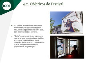 ★ O “Sertart” apresenta-se como uma
festa construída por vários tipos de
Arte, em diálogo constante entre elas,
com a comunidade e território.
★ “Sertar” assume-se desde o primeiro
momento uma experiência de partilha,
encontro e (re)descoberta entre
pessoas, arte e território. Uma vivência
que se multiplicará através das
propostas de programação.
4.2. Objetivos do Festival
 