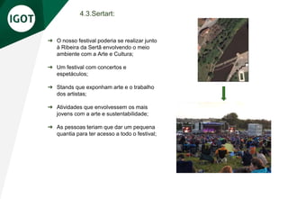 4.3.Sertart:
➔ O nosso festival poderia se realizar junto
à Ribeira da Sertã envolvendo o meio
ambiente com a Arte e Cultura;
➔ Um festival com concertos e
espetáculos;
➔ Stands que exponham arte e o trabalho
dos artistas;
➔ Atividades que envolvessem os mais
jovens com a arte e sustentabilidade;
➔ As pessoas teriam que dar um pequena
quantia para ter acesso a todo o festival;
 