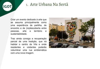 Criar um evento dedicado à arte que
se assuma principalmente como
uma experiência de partilha, de
encontro e de (re)descoberta entre
pessoas, arte e território e
sustentabilidade.
Traz ainda consigo a recuperação
parcial de uma tradição, que irá
habitar o centro da Vila e onde
residentes e visitantes poderão
vislumbrar uma rua emblemática
com uma nova imagem.
1. Arte Urbana Na Sertã
 