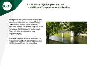 1.1. O maior objetivo passam pelo
requalificação de pontos vandalizados:
Esta ponte denominada de Ponte dos
estudantes deveria ser requalificada
novamente pintada para albergar
pinturas, sendo um ponto de passagem
num local de lazer como a ribeira da
Sertã achamos sensato a sua
requalificação.
Partimos desta ideia com o intuito de
requalificar também a outros espaços
públicos e edifícios do concelho.
 