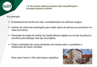 1.2. Os nossos objetivos passam pelo requalificação e
inovação artística na Sertã:
Por exemplo:
➢ Embelezamento da Rua do Vale, nomeadamente nos edifícios antigos;
➢ Horário de visita mais prolongado para visitar obras de arte que se encontrem na
Casa da Cultura;
➢ Promoção de artista do distrito de Castelo Branco ligados ao mundo da pintura e
escultura para albergar este tipo de projetos;
➢ Pintar a fachadas das casas devolutas com temas sobre o quotidiano e
tradicionais do nosso concelho
Para assim tornar a Vila mais limpa e apelativa.
 
