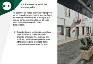 1.3. Renovar os edifícios
abandonados
No decorrer da nossa evolução da proposta
fomos ouvindo alguns relatos sobre a forma
de atribuir funcionalidades a espaços que
estão a ser pouco utilizados ou as suas
funcionalidades não estão muito
direcionadas.
❖ Criação de uma instituição específica
para apresentar obras de arte e
projetos artísticos; Por exemplo em
edifícios devolutos que poderiam ser
aproveitados para a criação deste
mesmo espaço acolhedor de arte.
 