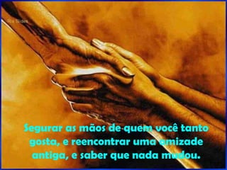 Segurar as mãos de quem você tanto gosta, e reencontrar uma amizade antiga, e saber que nada mudou. 