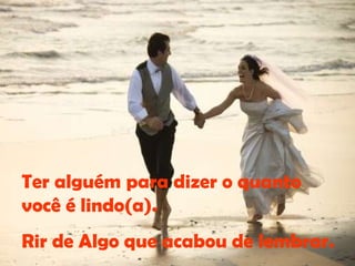 Ter alguém para dizer o quanto você é lindo(a). Rir de Algo que acabou de lembrar. 