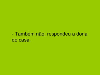 - Também não, respondeu a dona de casa.  