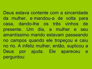 Deus estava contente com a sinceridade da mulher, e mandou-a de volta para casa, dando-lhe os três vinhos de presente. Um dia, a mulher e seu amantíssimo marido estavam passeando no campos quando ele tropeçou e caiu no rio. A infeliz mulher, então, suplicou a Deus por ajuda. Ele apareceu e perguntou:  