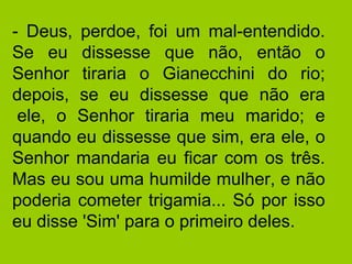 - Deus, perdoe, foi um mal-entendido. Se eu dissesse que não, então o Senhor tiraria o Gianecchini do rio; depois, se eu dissesse que não era  ele, o Senhor tiraria meu marido; e quando eu dissesse que sim, era ele, o Senhor mandaria eu ficar com os três. Mas eu sou uma humilde mulher, e não poderia cometer trigamia... Só por isso eu disse 'Sim' para o primeiro deles.  