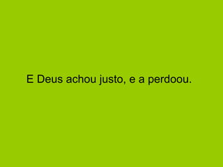 E Deus achou justo, e a perdoou.  