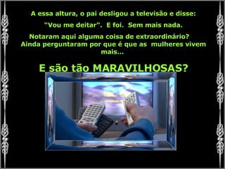 A essa altura, o pai desligou a televisão e disse: “ Vou me deitar”.  E foi.  Sem mais nada. Notaram aqui alguma coisa de extraordinário?  Ainda perguntaram por que é que as  mulheres vivem mais...  E são tão MARAVILHOSAS? 