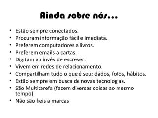 Ainda sobre nós... Estão sempre conectados. Procuram informação fácil e imediata.  Preferem computadores a livros. Preferem emails a cartas. Digitam ao invés de escrever. Vivem em redes de relacionamento. Compartilham tudo o que é seu: dados, fotos, hábitos. Estão sempre em busca de novas tecnologias. São Multitarefa (fazem diversas coisas ao mesmo tempo) Não são fieis a marcas 