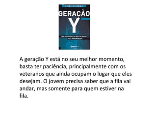 A geração Y está no seu melhor momento, basta ter paciência, principalmente com os veteranos que ainda ocupam o lugar que eles desejam. O jovem precisa saber que a fila vai andar, mas somente para quem estiver na fila. 