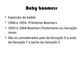 Baby boomers Explosão de bebês 1946 e 1954 -Primeiros Boomers  1955 e 1964 Boomers Posteriores ou Geração Jones São os considerados pais da Geração X e avós da Geração Y e parte da Geração Z. 